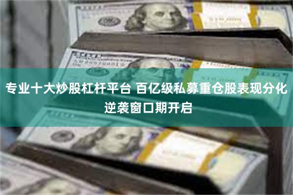 专业十大炒股杠杆平台 百亿级私募重仓股表现分化 逆袭窗口期开启