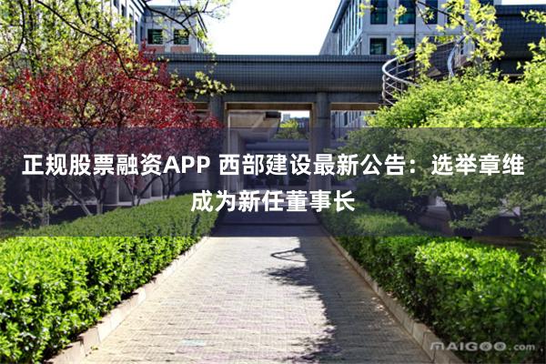 正规股票融资APP 西部建设最新公告：选举章维成为新任董事长