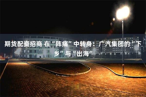 期货配资招商 在“阵痛”中转身：广汽集团的“下乡”与“出海”