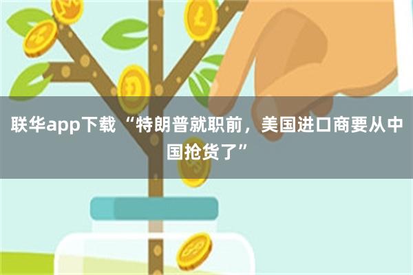 联华app下载 “特朗普就职前，美国进口商要从中国抢货了”