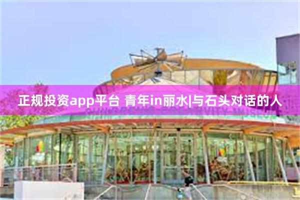 正规投资app平台 青年in丽水|与石头对话的人