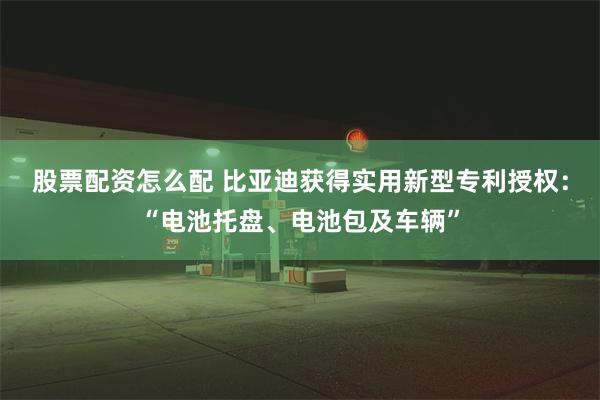 股票配资怎么配 比亚迪获得实用新型专利授权：“电池托盘、电池包及车辆”