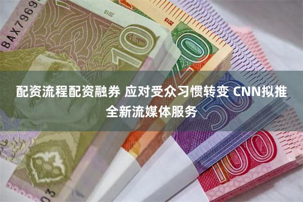 配资流程配资融券 应对受众习惯转变 CNN拟推全新流媒体服务