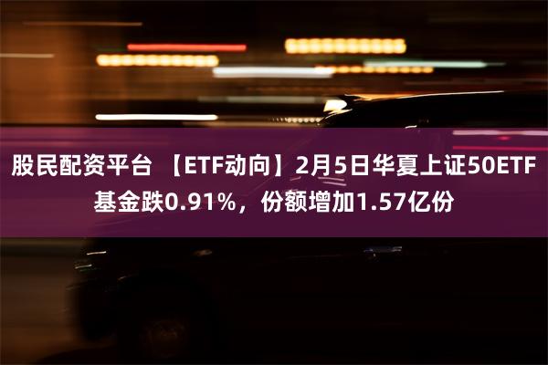 股民配资平台 【ETF动向】2月5日华夏上证50ETF基金跌0.91%，份额增加1.57亿份
