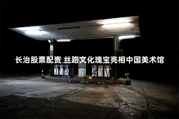 长治股票配资 丝路文化瑰宝亮相中国美术馆
