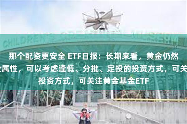 那个配资更安全 ETF日报：长期来看，黄金仍然具备较高的避险属性，可以考虑逢低、分批、定投的投资方式，可关注黄金基金ETF