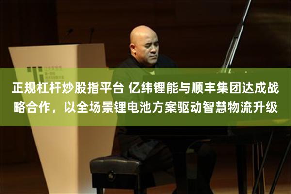 正规杠杆炒股指平台 亿纬锂能与顺丰集团达成战略合作，以全场景锂电池方案驱动智慧物流升级
