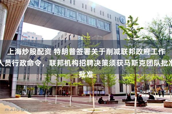 上海炒股配资 特朗普签署关于削减联邦政府工作人员行政命令，联邦机构招聘决策须获马斯克团队批准