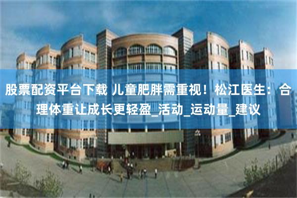 股票配资平台下载 儿童肥胖需重视！松江医生：合理体重让成长更轻盈_活动_运动量_建议