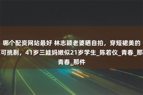 哪个配资网站最好 林志颖老婆晒自拍，穿短裙美的无可挑剔，41岁三娃妈嫩似21岁学生_陈若仪_青春_那件