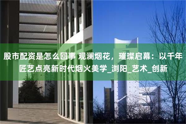股市配资是怎么回事 观澜烟花，璀璨启幕：以千年匠艺点亮新时代烟火美学_浏阳_艺术_创新