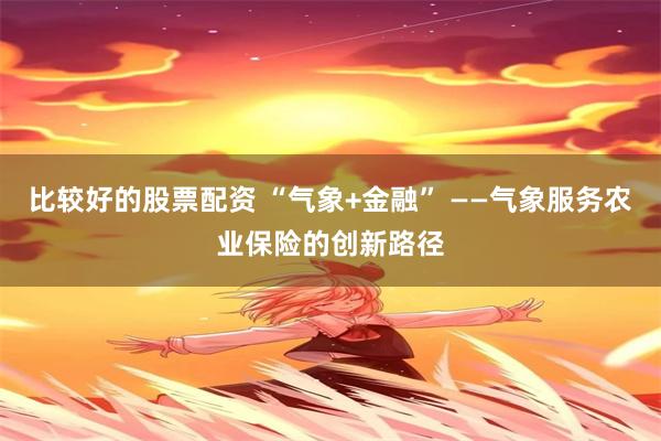 比较好的股票配资 “气象+金融” ——气象服务农业保险的创新路径
