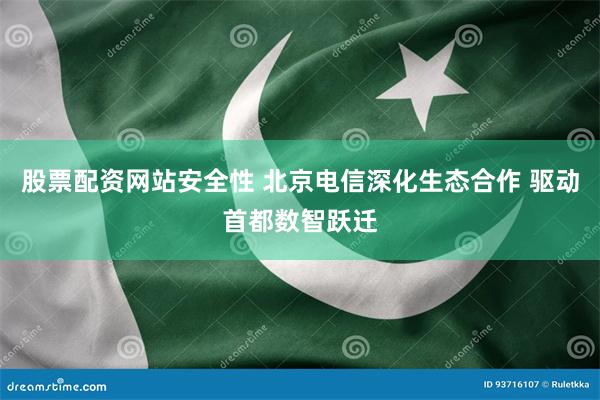 股票配资网站安全性 北京电信深化生态合作 驱动首都数智跃迁