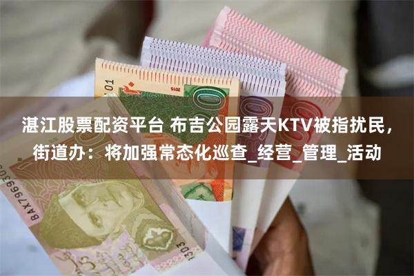 湛江股票配资平台 布吉公园露天KTV被指扰民，街道办：将加强常态化巡查_经营_管理_活动