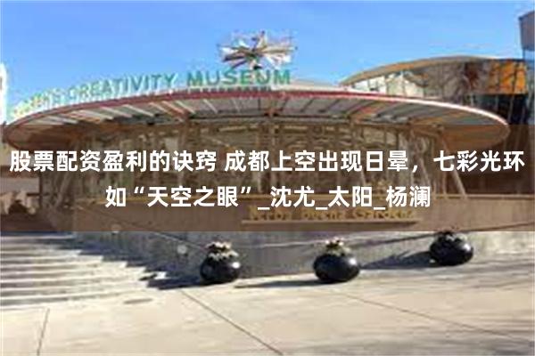 股票配资盈利的诀窍 成都上空出现日晕，七彩光环如“天空之眼”_沈尤_太阳_杨澜