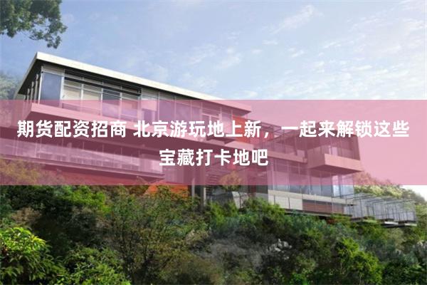 期货配资招商 北京游玩地上新，一起来解锁这些宝藏打卡地吧