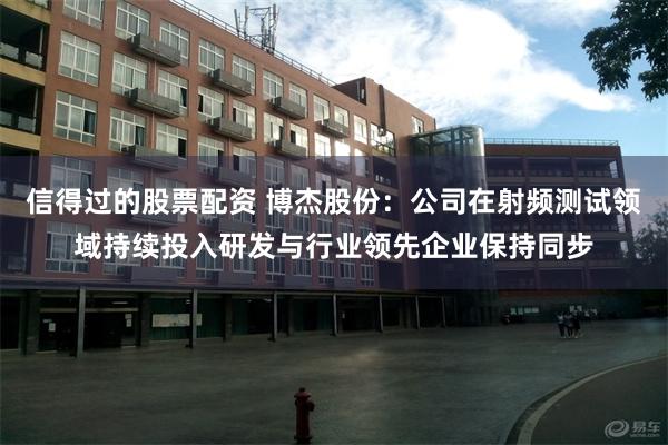 信得过的股票配资 博杰股份：公司在射频测试领域持续投入研发与行业领先企业保持同步