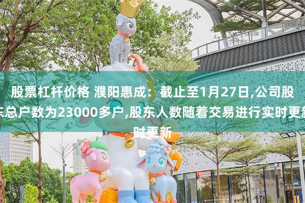 股票杠杆价格 濮阳惠成：截止至1月27日,公司股东总户数为23000多户,股东人数随着交易进行实时更新