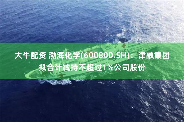 大牛配资 渤海化学(600800.SH)：津融集团拟合计减持不超过1%公司股份