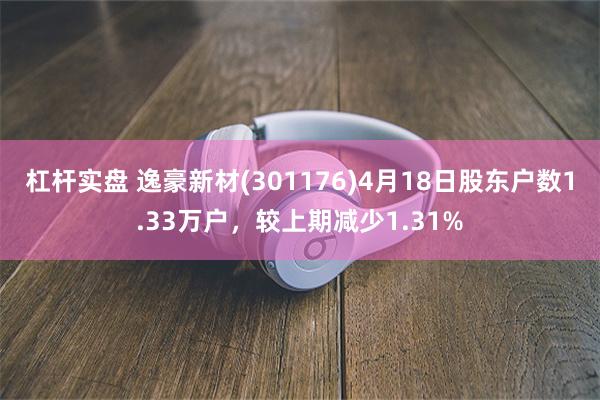 杠杆实盘 逸豪新材(301176)4月18日股东户数1.33万户，较上期减少1.31%