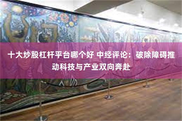 十大炒股杠杆平台哪个好 中经评论：破除障碍推动科技与产业双向奔赴