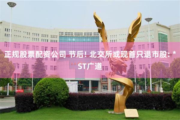 正规股票配资公司 节后! 北交所或现首只退市股: *ST广道