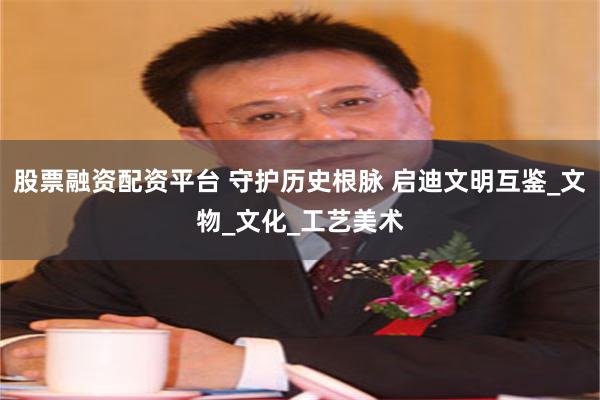 股票融资配资平台 守护历史根脉 启迪文明互鉴_文物_文化_工艺美术