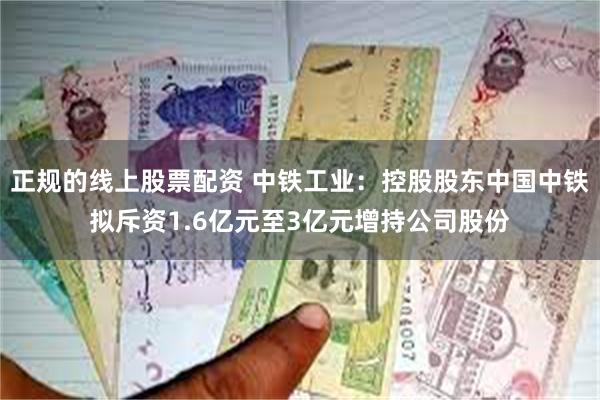 正规的线上股票配资 中铁工业：控股股东中国中铁拟斥资1.6亿元至3亿元增持公司股份