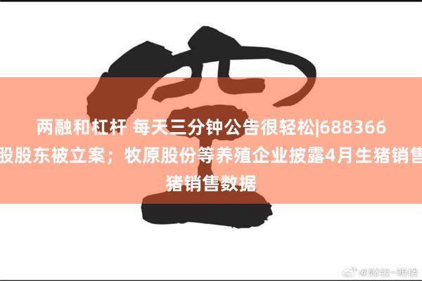 两融和杠杆 每天三分钟公告很轻松|688366，控股股东被立案；牧原股份等养殖企业披露4月生猪销售数据