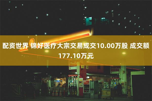 配资世界 锦好医疗大宗交易成交10.00万股 成交额177.10万元