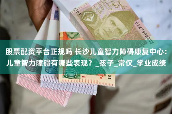 股票配资平台正规吗 长沙儿童智力障碍康复中心：儿童智力障碍有哪些表现？_孩子_常仅_学业成绩