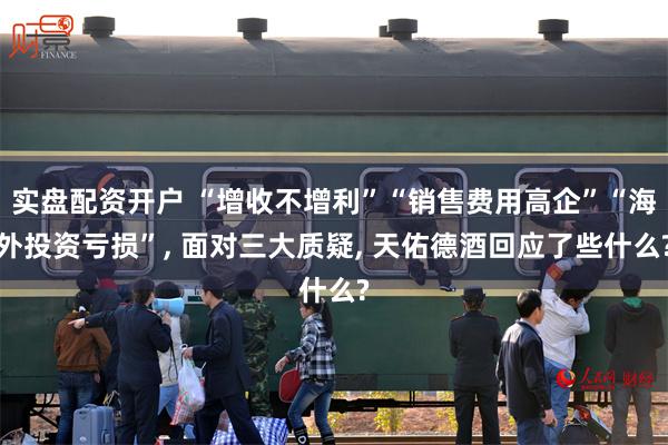 实盘配资开户 “增收不增利”“销售费用高企”“海外投资亏损”, 面对三大质疑, 天佑德酒回应了些什么?
