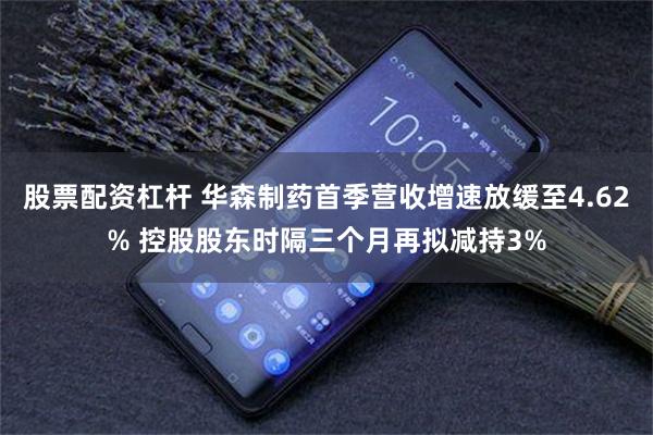 股票配资杠杆 华森制药首季营收增速放缓至4.62% 控股股东时隔三个月再拟减持3%