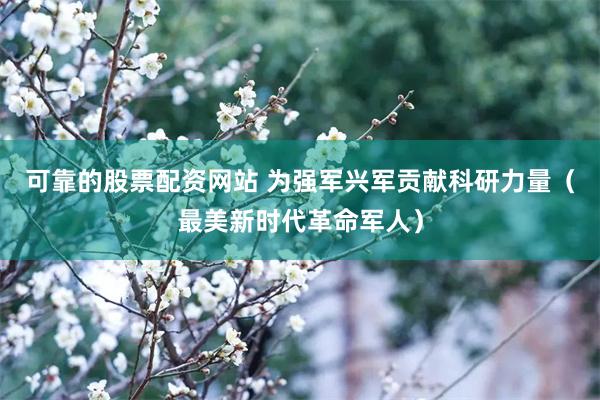 可靠的股票配资网站 为强军兴军贡献科研力量（最美新时代革命军人）