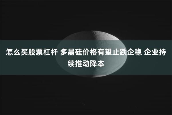 怎么买股票杠杆 多晶硅价格有望止跌企稳 企业持续推动降本