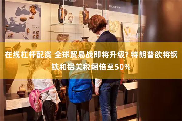 在线杠杆配资 全球贸易战即将升级? 特朗普欲将钢铁和铝关税翻倍至50%