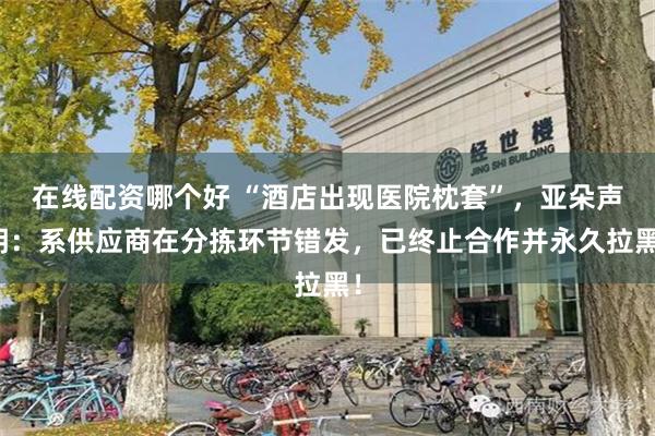 在线配资哪个好 “酒店出现医院枕套”，亚朵声明：系供应商在分拣环节错发，已终止合作并永久拉黑！