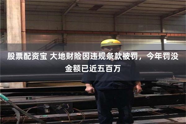 股票配资宝 大地财险因违规条款被罚，今年罚没金额已近五百万