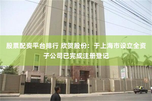 股票配资平台排行 欣贺股份：于上海市设立全资子公司已完成注册登记