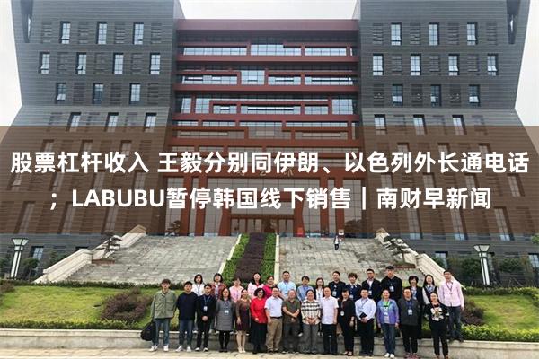 股票杠杆收入 王毅分别同伊朗、以色列外长通电话；LABUBU暂停韩国线下销售｜南财早新闻
