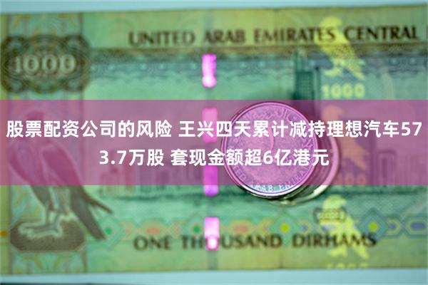 股票配资公司的风险 王兴四天累计减持理想汽车573.7万股 套现金额超6亿港元