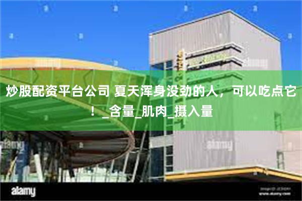 炒股配资平台公司 夏天浑身没劲的人，可以吃点它！_含量_肌肉_摄入量
