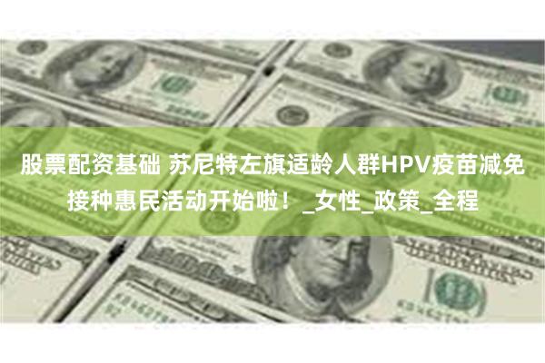 股票配资基础 苏尼特左旗适龄人群HPV疫苗减免接种惠民活动开始啦！_女性_政策_全程