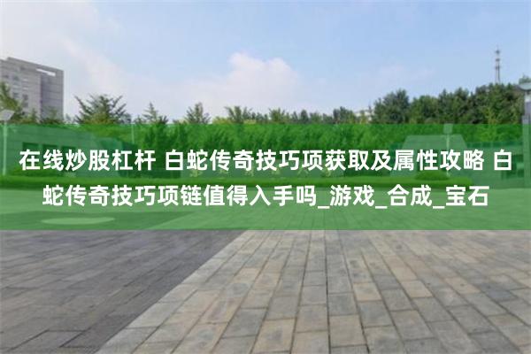 在线炒股杠杆 白蛇传奇技巧项获取及属性攻略 白蛇传奇技巧项链值得入手吗_游戏_合成_宝石