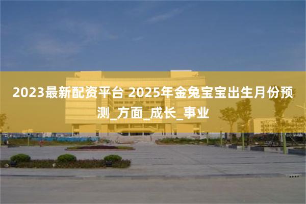 2023最新配资平台 2025年金兔宝宝出生月份预测_方面_成长_事业